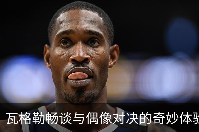 瓦格勒畅谈与偶像对决的奇妙体验